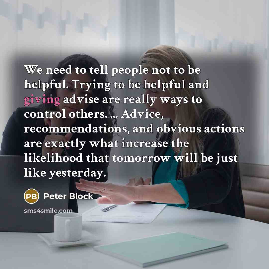 “We need to tell people not to be helpful. Trying to be helpful and giving advise are really ways to control others. ... Advice, recommendations, and obvious actions are exactly what increase the likelihood that tomorrow will be just like yesterday.” quote by Peter Block