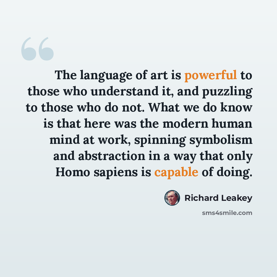 “The language of art is powerful to those who understand it, and puzzling to those who do not. What we do know is that here was the modern human mind at work, spinning symbolism and abstraction in a way that only Homo sapiens is capable of doing.” quote by Richard Leakey