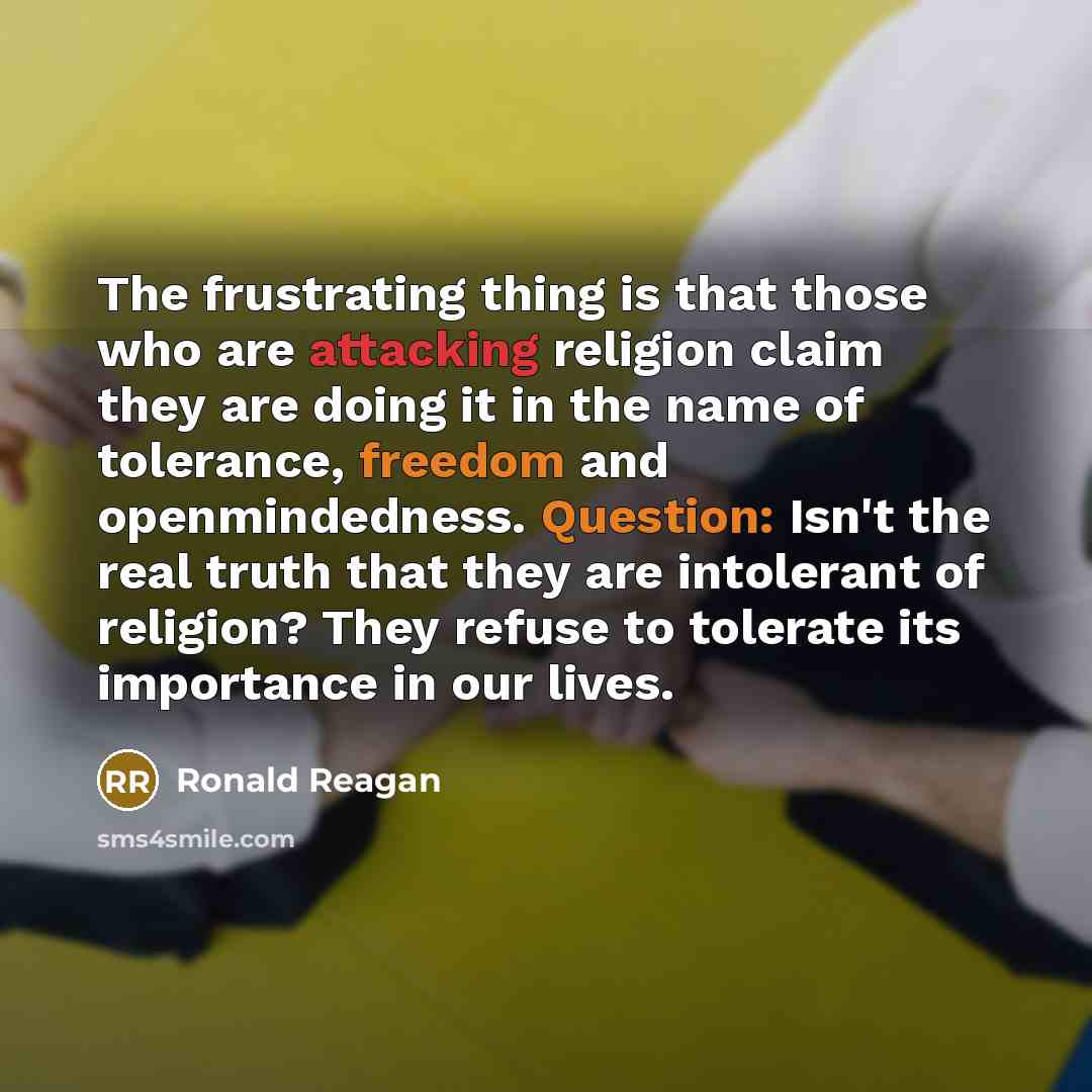 “The frustrating thing is that those who are attacking religion claim they are doing it in the name of tolerance, freedom and openmindedness. Question: Isn't the real truth that they are intolerant of religion? They refuse to tolerate its importance in our lives.” quote by Ronald Reagan