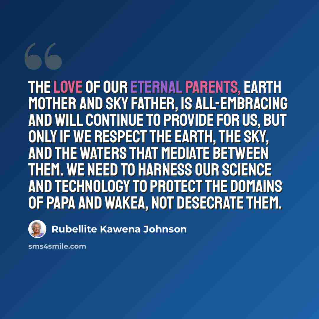 “The love of our eternal parents, Earth Mother and Sky Father, is all-embracing and will continue to provide for us, but only if we respect the earth, the sky, and the waters that mediate between them. We need to harness our science and technology to protect the domains of Papa and Wakea, not…” quote by Rubellite Kawena Johnson