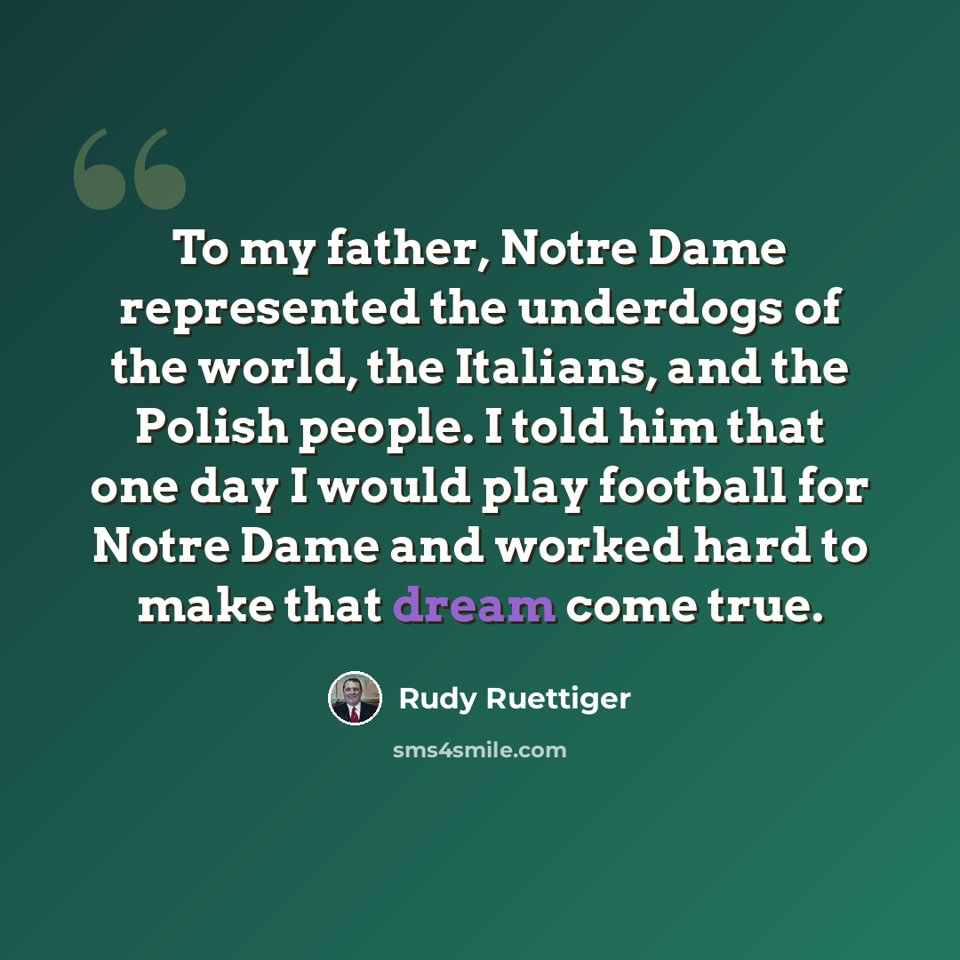 “To my father, Notre Dame represented the underdogs of the world, the Italians, and the Polish people. I told him that one day I would play football for Notre Dame and worked hard to make that dream come true.” quote by Rudy Ruettiger
