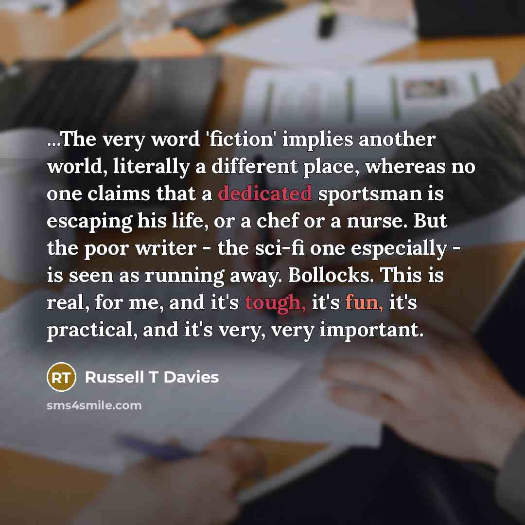 “...The very word 'fiction' implies another world, literally a different place, whereas no one claims that a dedicated sportsman is escaping his life, or a chef or a nurse. But the poor writer - the sci-fi one especially - is seen as running away. Bollocks. This is real, for me, and it's tough…” quote by Russell T Davies