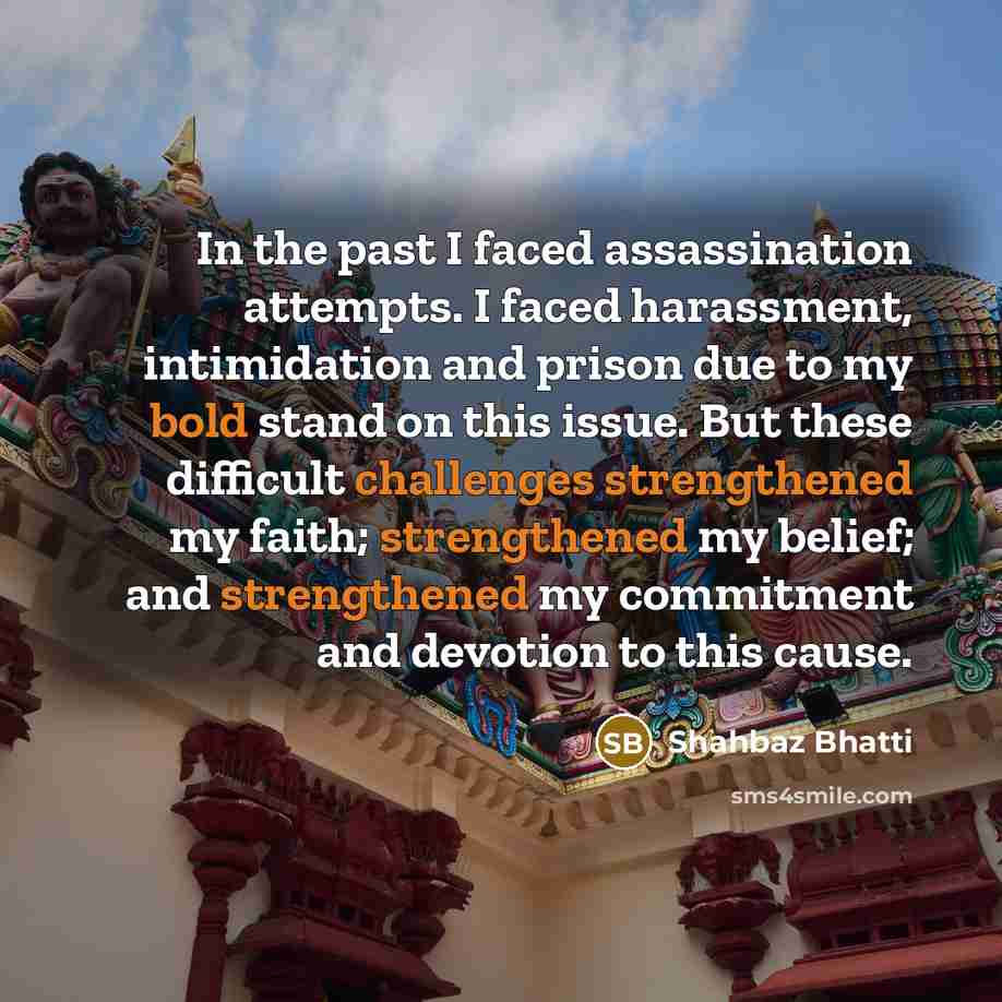 “In the past I faced assassination attempts. I faced harassment, intimidation and prison due to my bold stand on this issue. But these difficult challenges strengthened my faith; strengthened my belief; and strengthened my commitment and devotion to this cause.” quote by Shahbaz Bhatti