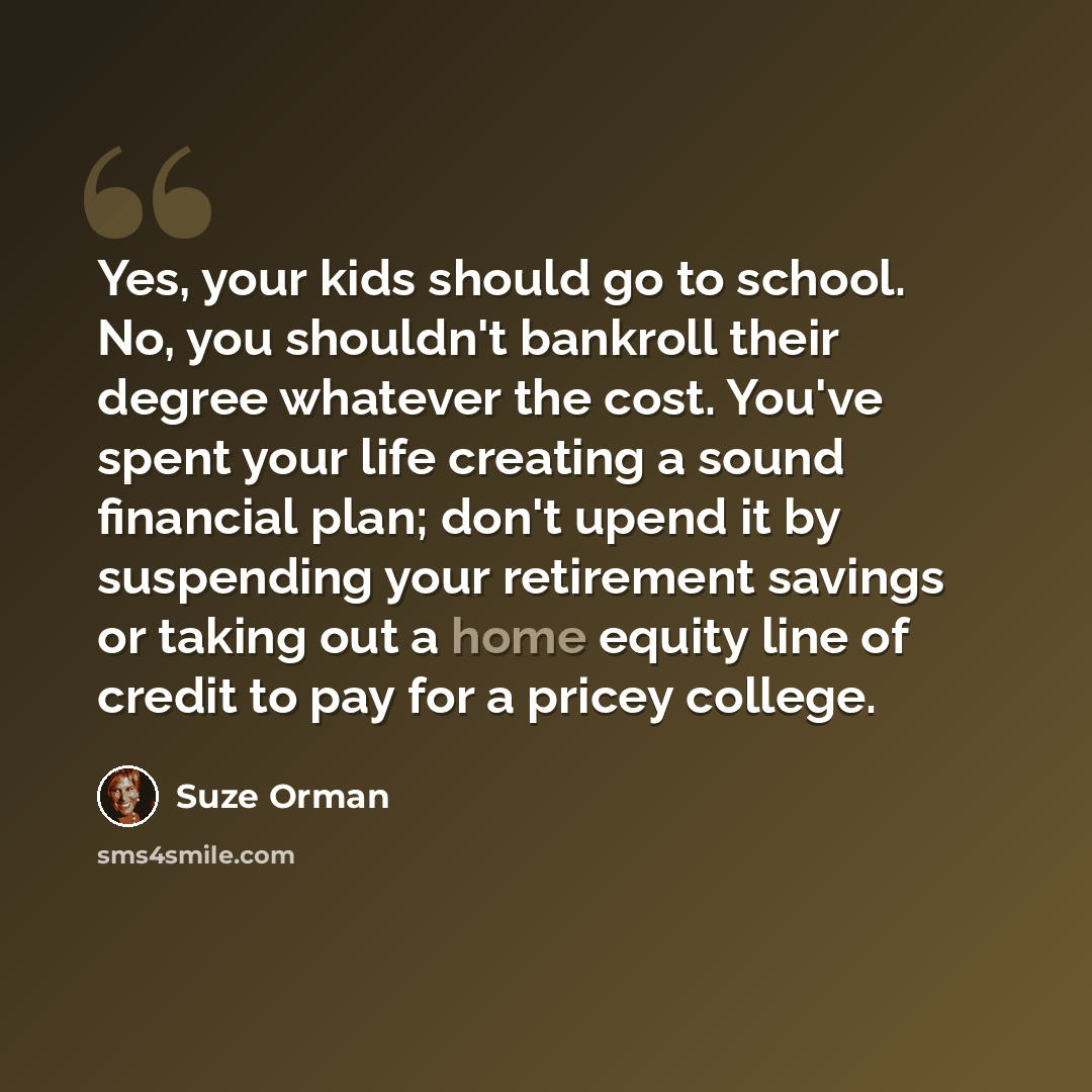 “Yes, your kids should go to school. No, you shouldn't bankroll their degree whatever the cost. You've spent your life creating a sound financial plan; don't upend it by suspending your retirement savings or taking out a home equity line of credit to pay for a pricey college.” quote by Suze Orman