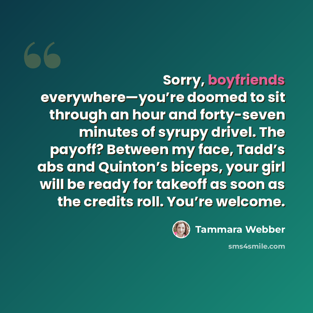 “Sorry, boyfriends everywhere—you’re doomed to sit through an hour and forty-seven minutes of syrupy drivel. The payoff? Between my face, Tadd’s abs and Quinton’s biceps, your girl will be ready for takeoff as soon as the credits roll. You’re welcome.” quote by Tammara Webber