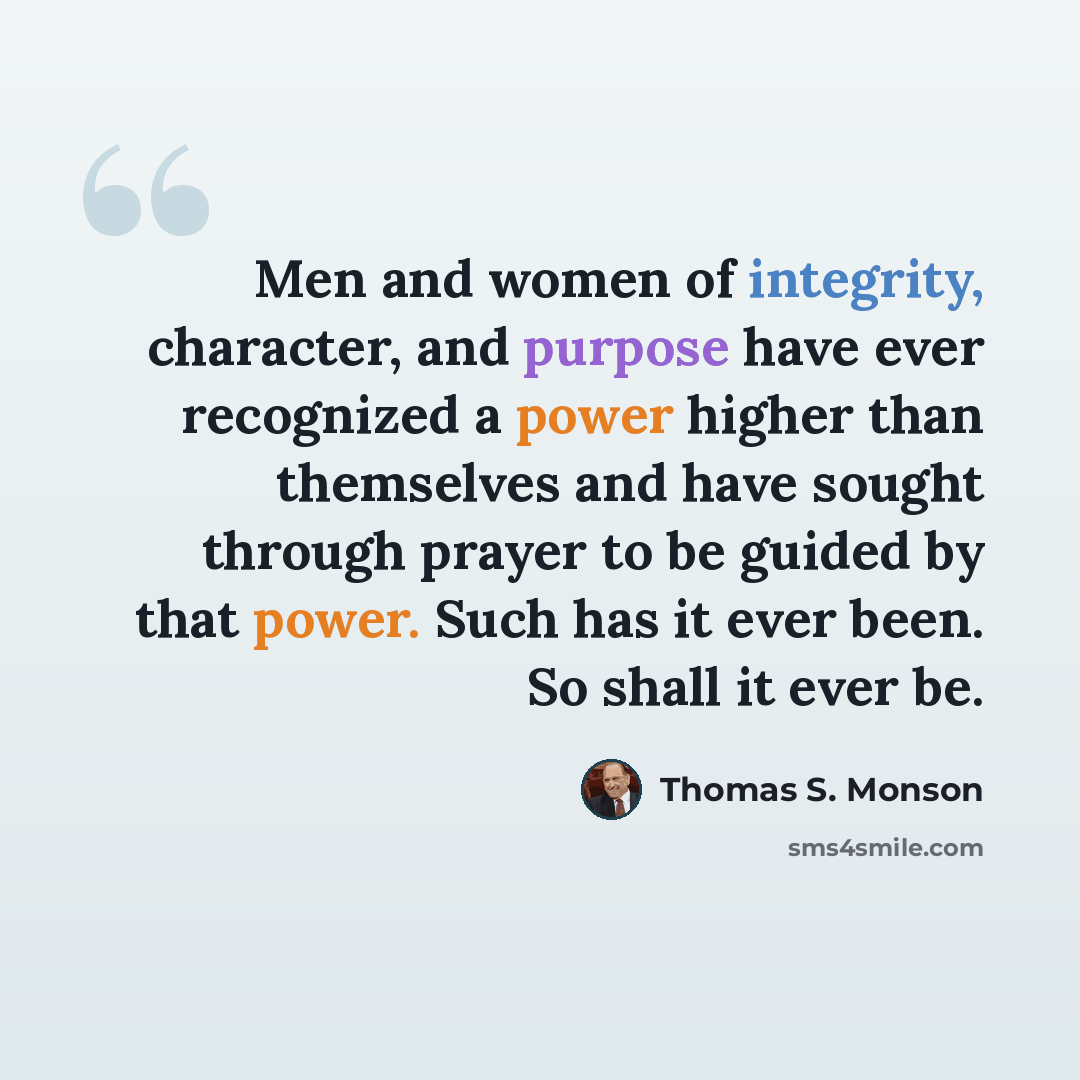 “Men and women of integrity, character, and purpose have ever recognized a power higher than themselves and have sought through prayer to be guided by that power. Such has it ever been. So shall it ever be.” quote by Thomas S. Monson