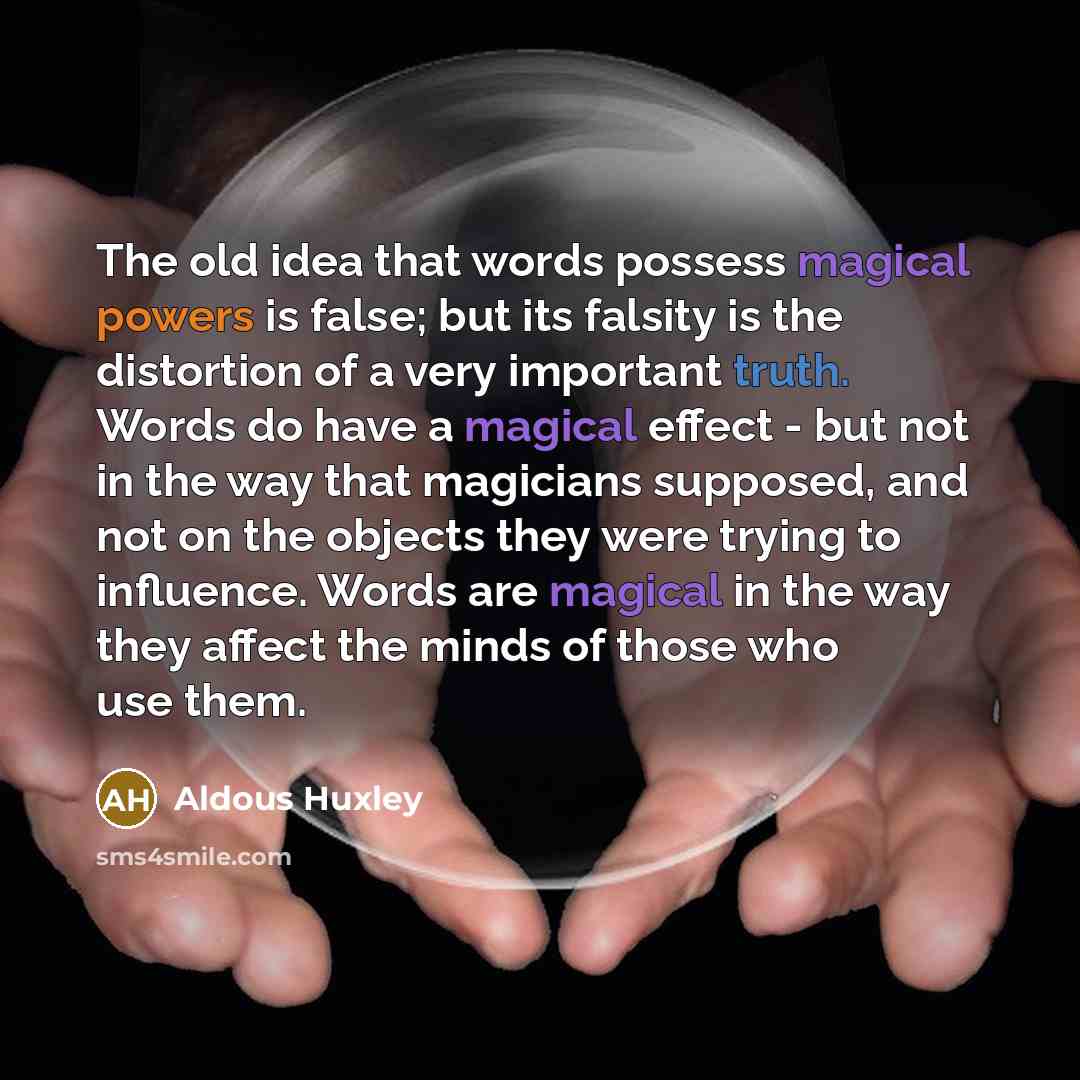 “The old idea that words possess magical powers is false; but its falsity is the distortion of a very important truth. Words do have a magical effect - but not in the way that magicians supposed, and not on the objects they were trying to influence. Words are magical in the way they affect the…” quote by Aldous Huxley