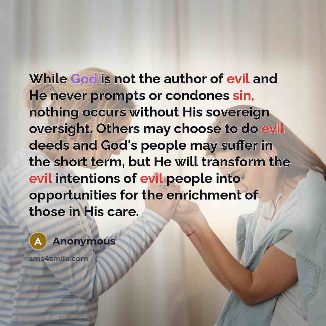 “While God is not the author of evil and He never prompts or condones sin, nothing occurs without His sovereign oversight. Others may choose to do evil deeds and God's people may suffer in the short term, but He will transform the evil intentions of evil people into opportunities for the enrichment…” quote by Anonymous