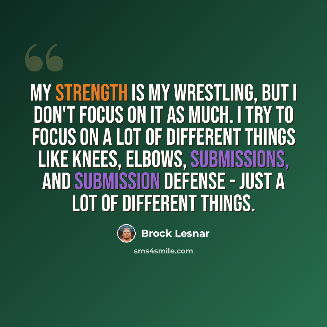 “My strength is my wrestling, but I don't focus on it as much. I try to focus on a lot of different things like knees, elbows, submissions, and submission defense - just a lot of different things.” quote by Brock Lesnar