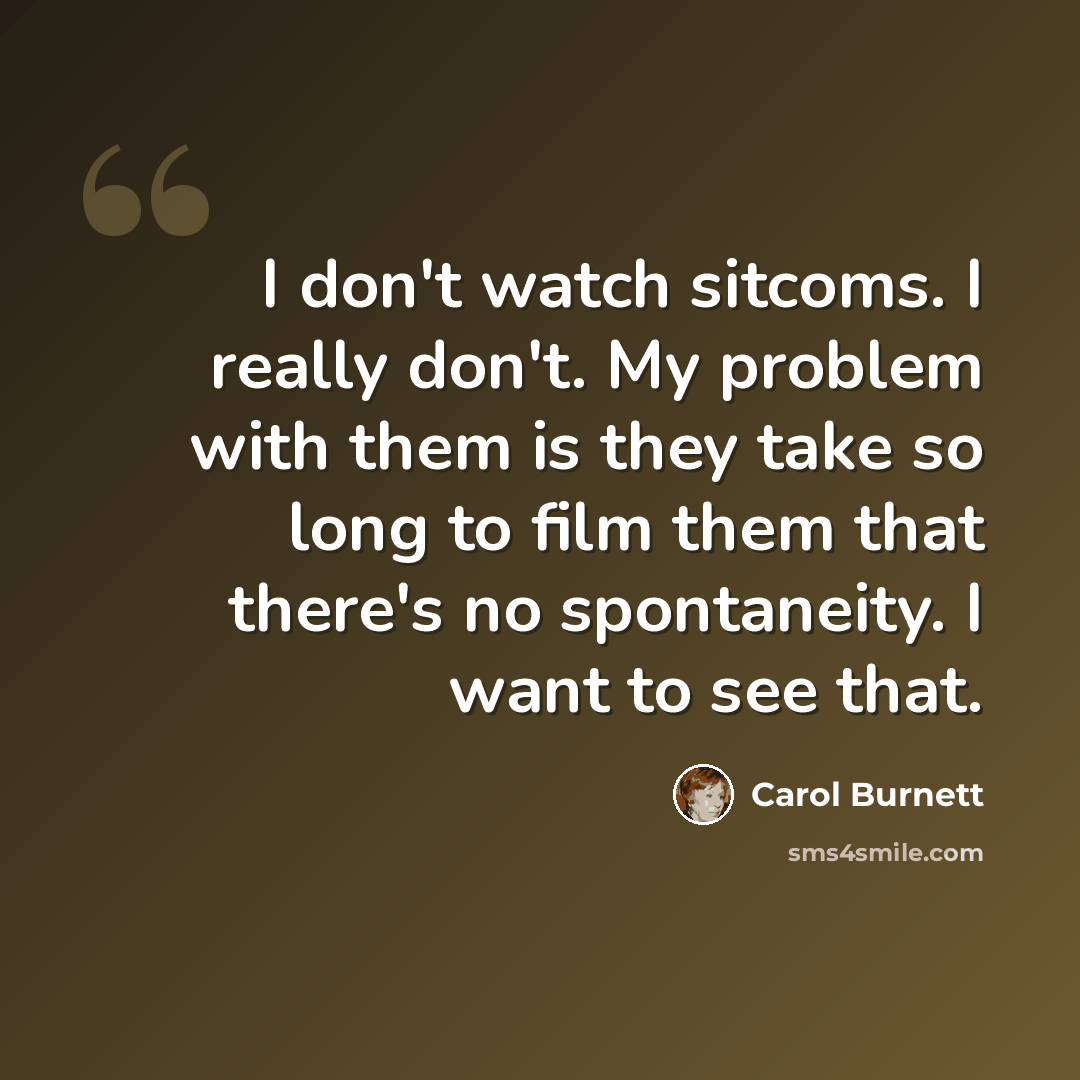 “I don't watch sitcoms. I really don't. My problem with them is they take so long to film them that there's no spontaneity. I want to see that.” quote by Carol Burnett