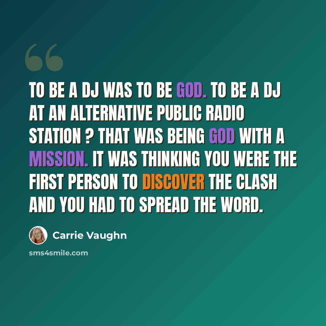 “To be a DJ was to be God. To be a DJ at an alternative public radio station ? That was being God with a mission. It was thinking you were the first person to discover The Clash and you had to spread the word.” quote by Carrie Vaughn
