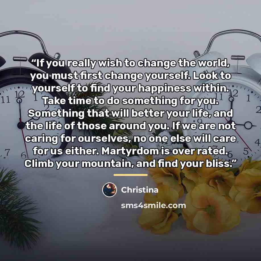 “If you really wish to change the world, you must first change yourself. Look to yourself to find your happiness within. Take time to do something for you. Something that will better your life, and the life of those around you. If we are not caring for ourselves, no one else will care for us…” quote by Christina