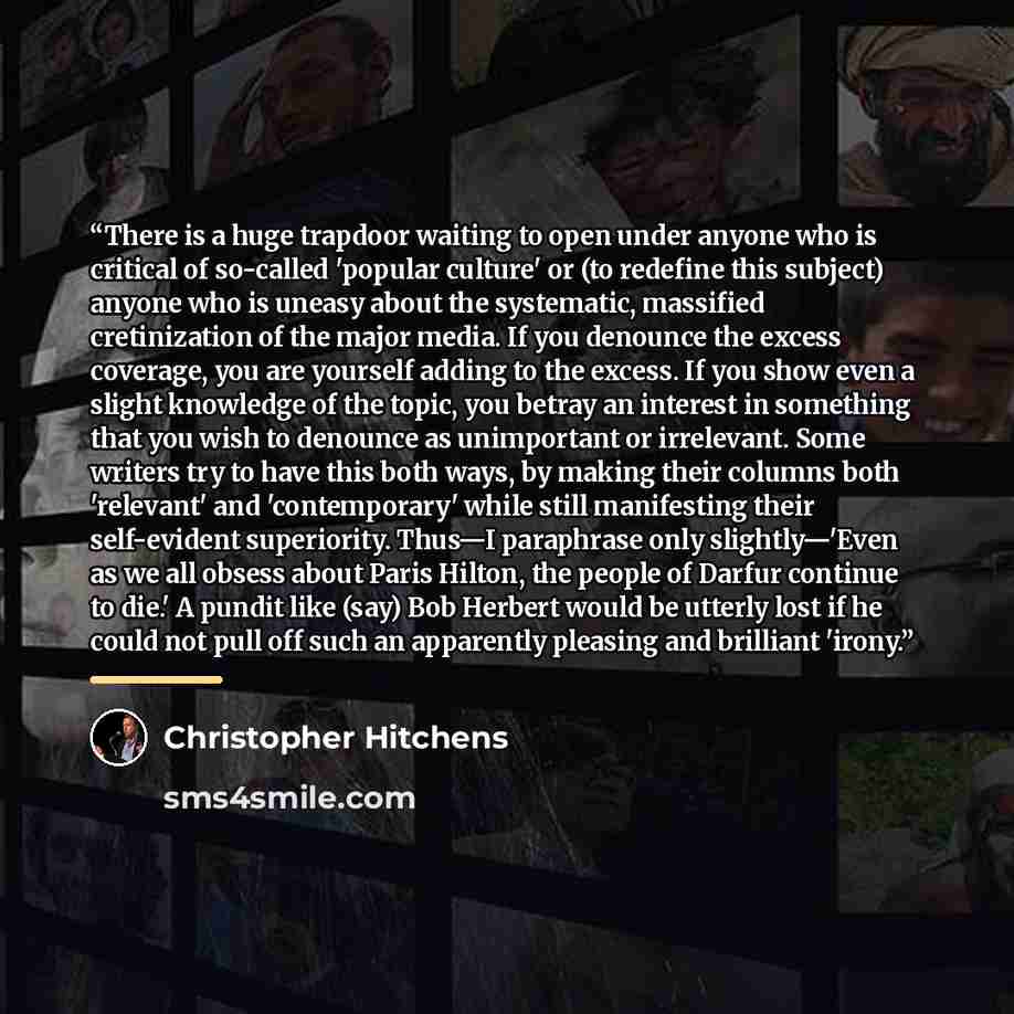 “There is a huge trapdoor waiting to open under anyone who is critical of so-called 'popular culture' or (to redefine this subject) anyone who is uneasy about the systematic, massified cretinization of the major media. If you denounce the excess coverage, you are yourself adding to the excess. If…” quote by Christopher Hitchens