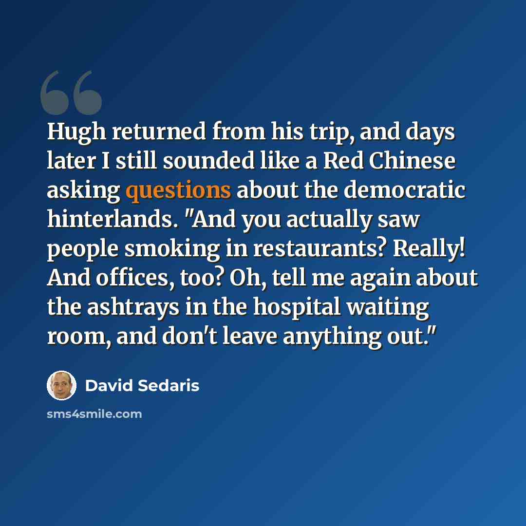 “Hugh returned from his trip, and days later I still sounded like a Red Chinese asking questions about the democratic hinterlands. "And you actually saw people smoking in restaurants? Really! And offices, too? Oh, tell me again about the ashtrays in the hospital waiting room, and don't leave…” quote by David Sedaris