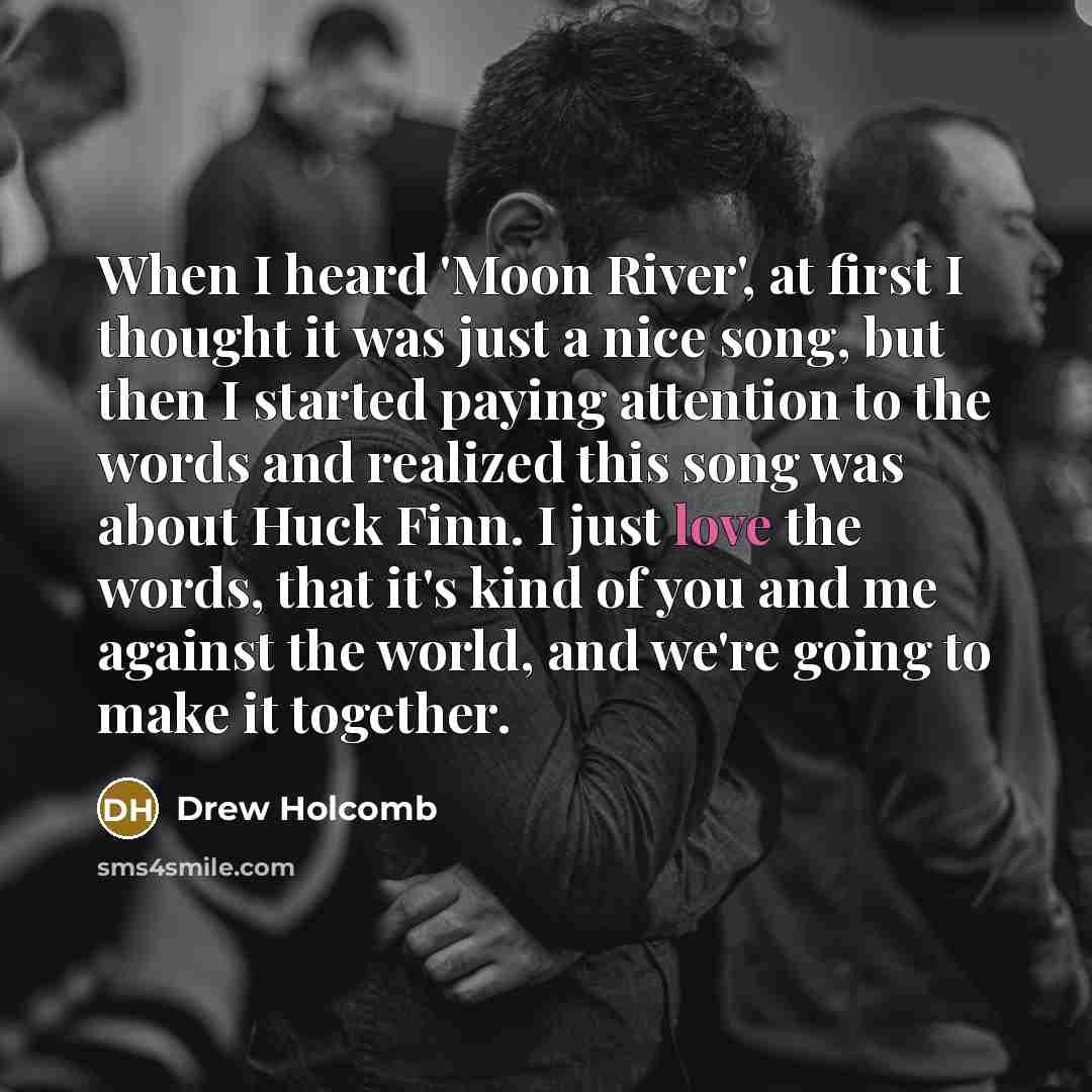 “When I heard 'Moon River', at first I thought it was just a nice song, but then I started paying attention to the words and realized this song was about Huck Finn. I just love the words, that it's kind of you and me against the world, and we're going to make it together.” quote by Drew Holcomb