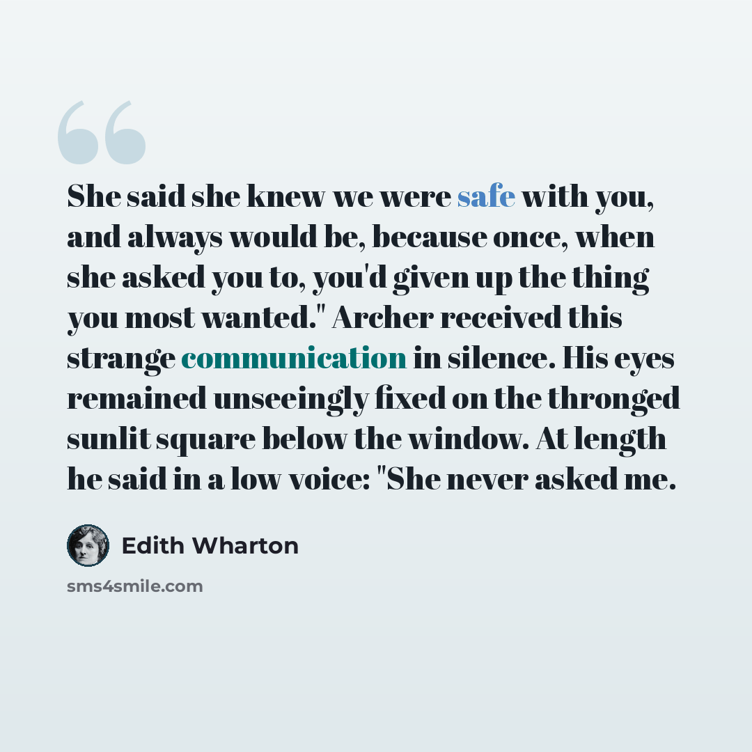 “She said she knew we were safe with you, and always would be, because once, when she asked you to, you'd given up the thing you most wanted." Archer received this strange communication in silence. His eyes remained unseeingly fixed on the thronged sunlit square below the window. At length he said…” quote by Edith Wharton