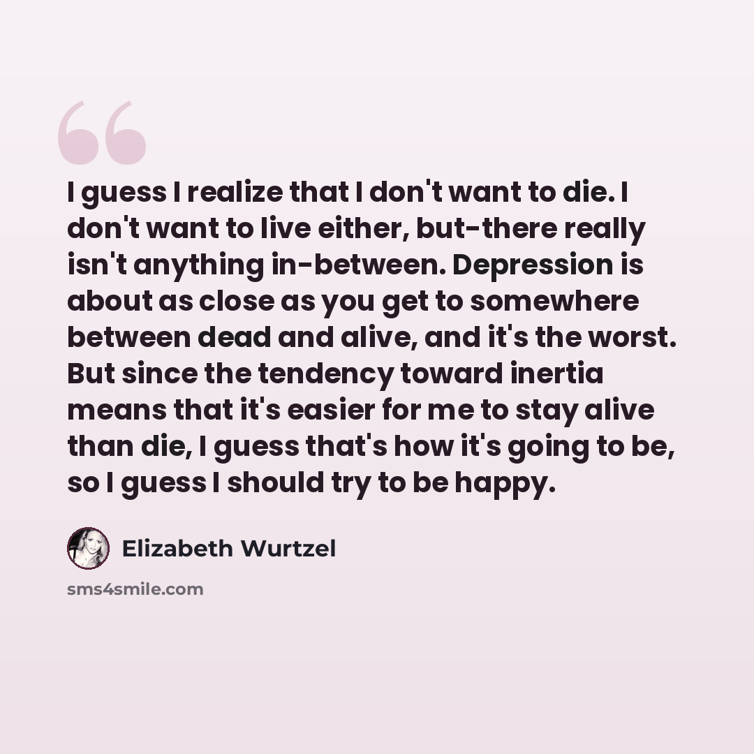 “I guess I realize that I don't want to die. I don't want to live either, but-there really isn't anything in-between. Depression is about as close as you get to somewhere between dead and alive, and it's the worst. But since the tendency toward inertia means that it's easier for me to stay alive…” quote by Elizabeth Wurtzel