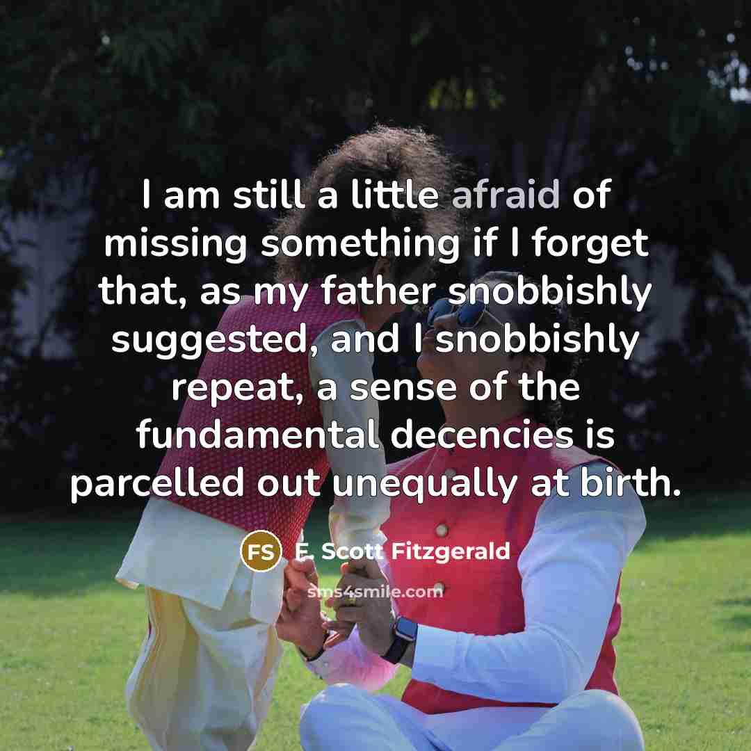 “I am still a little afraid of missing something if I forget that, as my father snobbishly suggested, and I snobbishly repeat, a sense of the fundamental decencies is parcelled out unequally at birth.” quote by F. Scott Fitzgerald