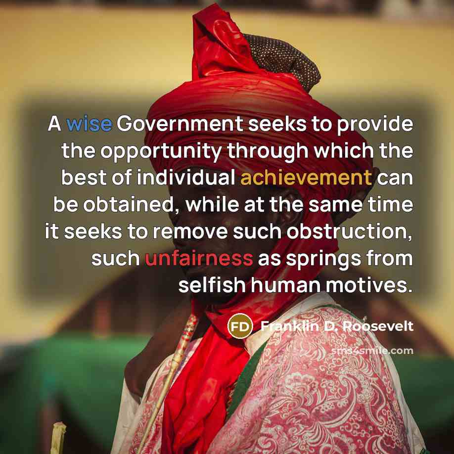 “A wise Government seeks to provide the opportunity through which the best of individual achievement can be obtained, while at the same time it seeks to remove such obstruction, such unfairness as springs from selfish human motives.” quote by Franklin D. Roosevelt