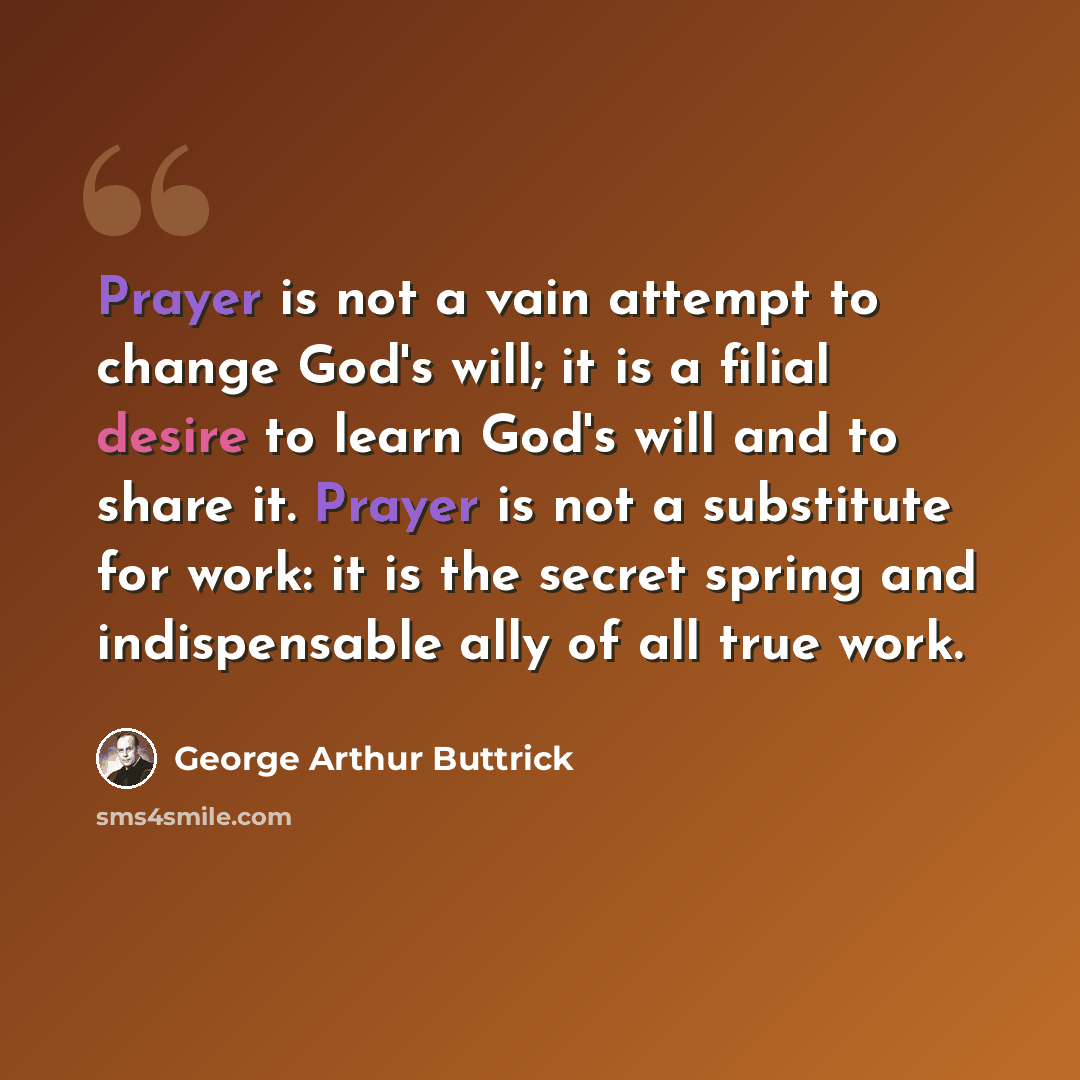 “Prayer is not a vain attempt to change God's will; it is a filial desire to learn God's will and to share it. Prayer is not a substitute for work: it is the secret spring and indispensable ally of all true work.” quote by George Arthur Buttrick