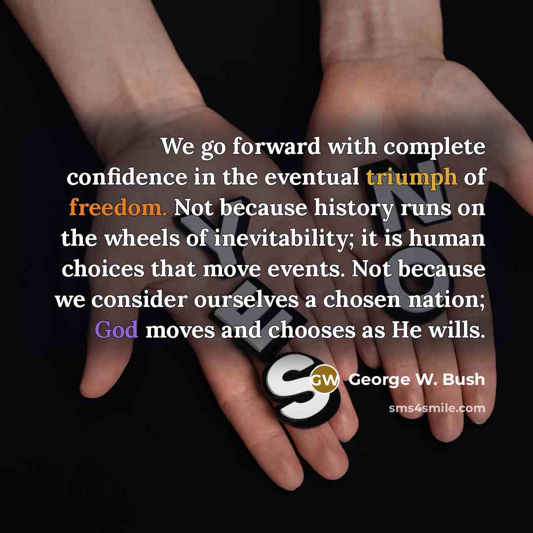 “We go forward with complete confidence in the eventual triumph of freedom. Not because history runs on the wheels of inevitability; it is human choices that move events. Not because we consider ourselves a chosen nation; God moves and chooses as He wills.” quote by George W. Bush