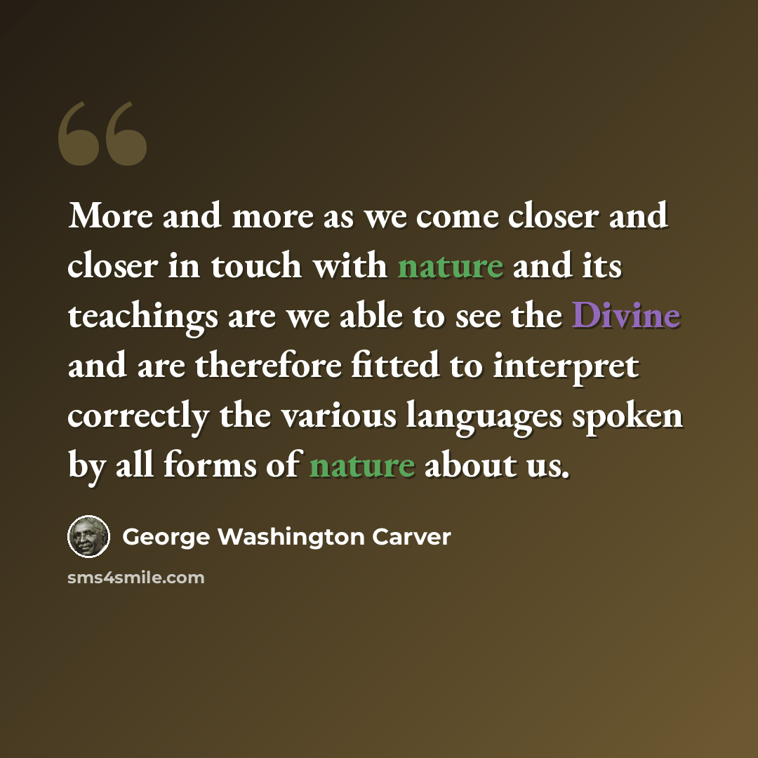 “More and more as we come closer and closer in touch with nature and its teachings are we able to see the Divine and are therefore fitted to interpret correctly the various languages spoken by all forms of nature about us.” quote by George Washington Carver