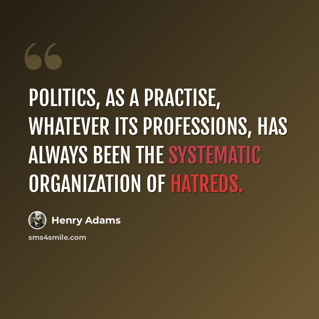 “Politics, as a practise, whatever its professions, has always been the systematic organization of hatreds.” quote by Henry Adams