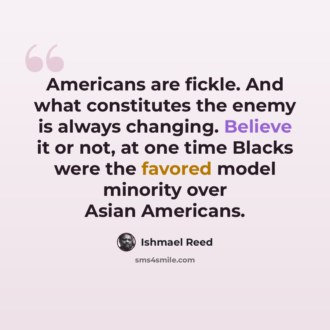 “Americans are fickle. And what constitutes the enemy is always changing. Believe it or not, at one time Blacks were the favored model minority over Asian Americans.” quote by Ishmael Reed
