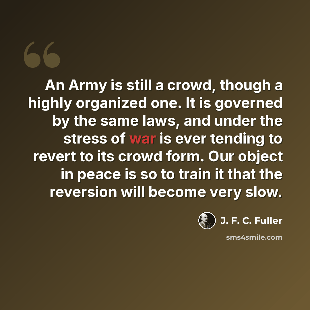 “An Army is still a crowd, though a highly organized one. It is governed by the same laws, and under the stress of war is ever tending to revert to its crowd form. Our object in peace is so to train it that the reversion will become very slow.” quote by J. F. C. Fuller