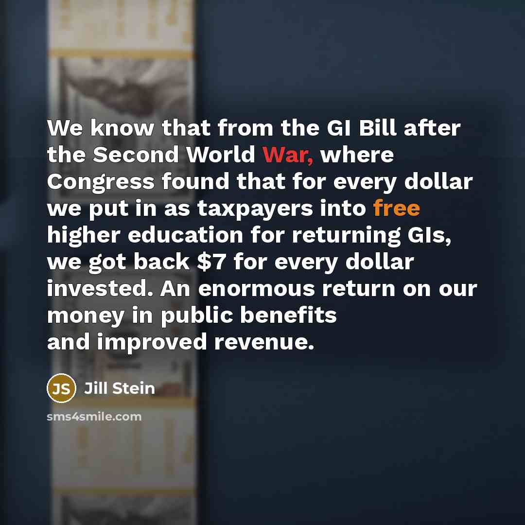 “We know that from the GI Bill after the Second World War, where Congress found that for every dollar we put in as taxpayers into free higher education for returning GIs, we got back $7 for every dollar invested. An enormous return on our money in public benefits and improved revenue.” quote by Jill Stein