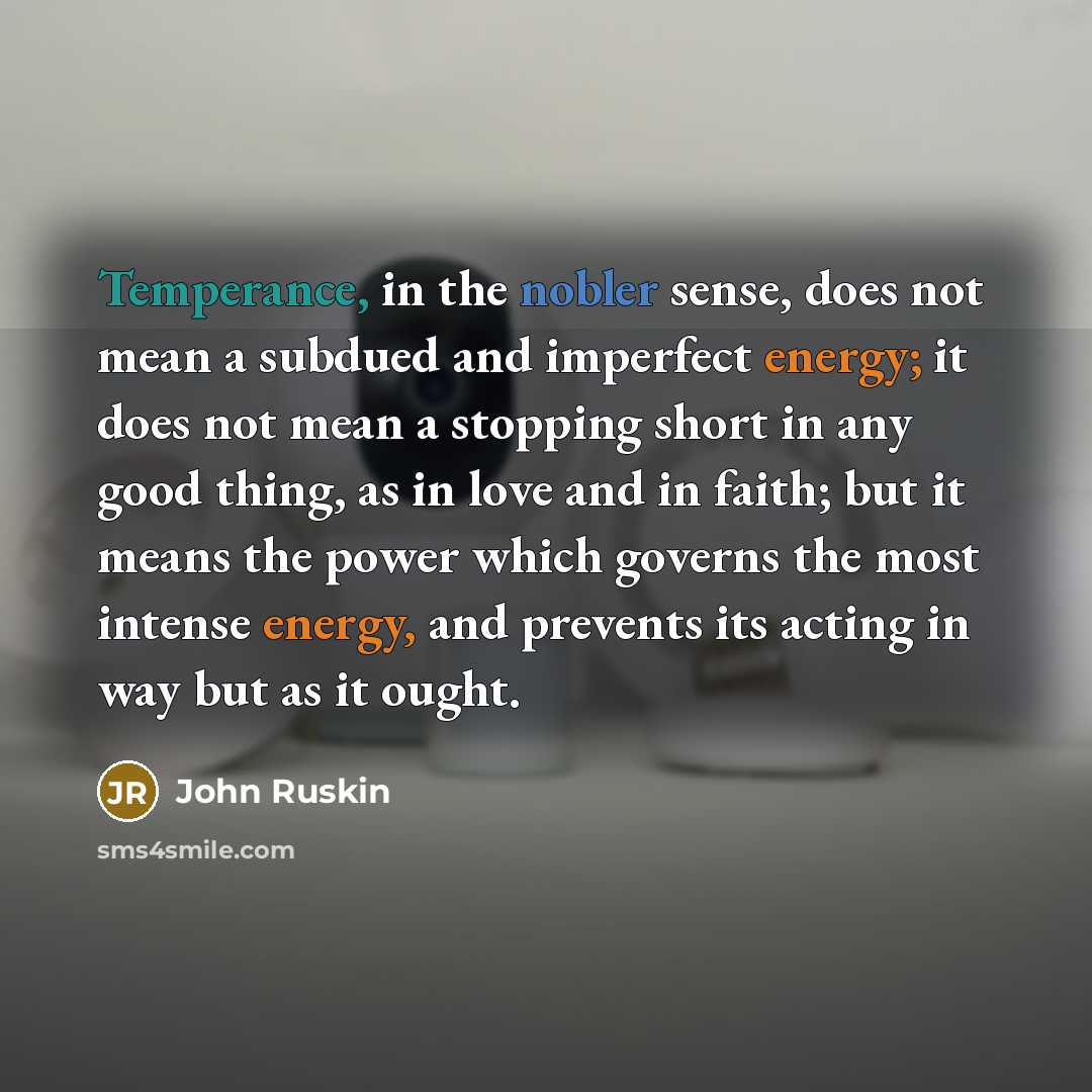 “Temperance, in the nobler sense, does not mean a subdued and imperfect energy; it does not mean a stopping short in any good thing, as in love and in faith; but it means the power which governs the most intense energy, and prevents its acting in way but as it ought.” quote by John Ruskin