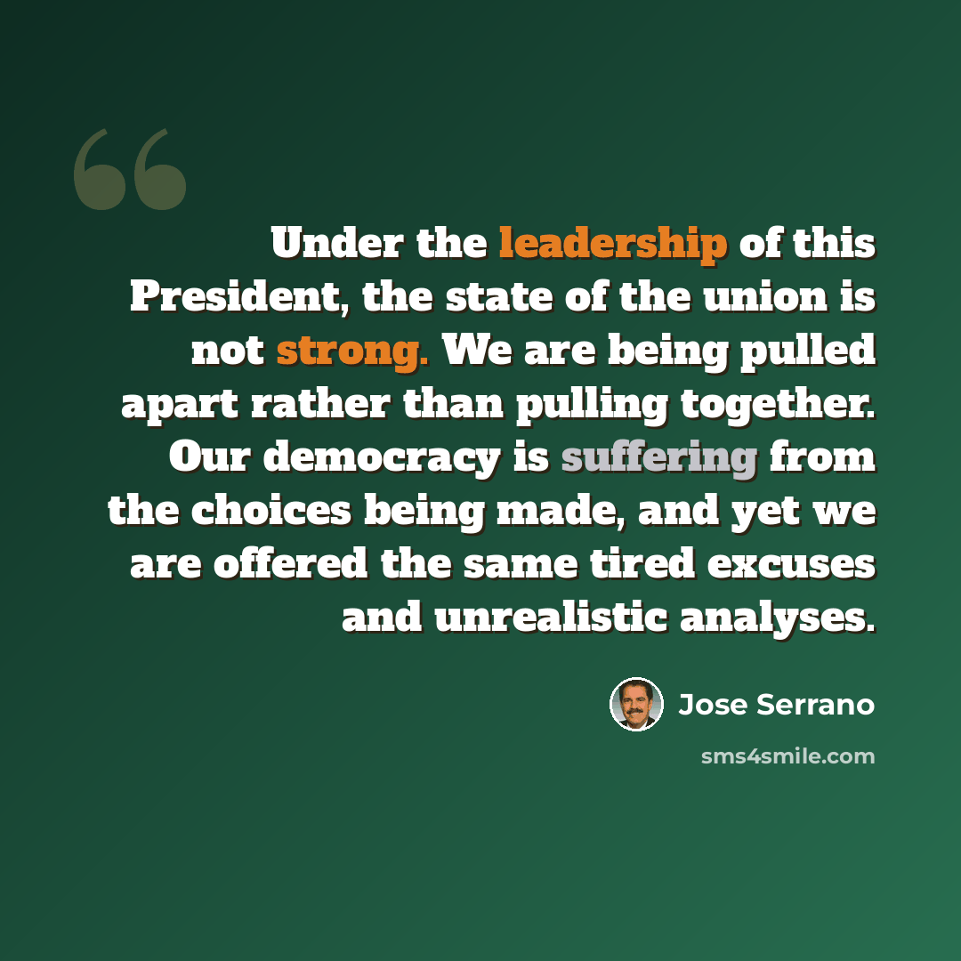 “Under the leadership of this President, the state of the union is not strong. We are being pulled apart rather than pulling together. Our democracy is suffering from the choices being made, and yet we are offered the same tired excuses and unrealistic analyses.” quote by Jose Serrano