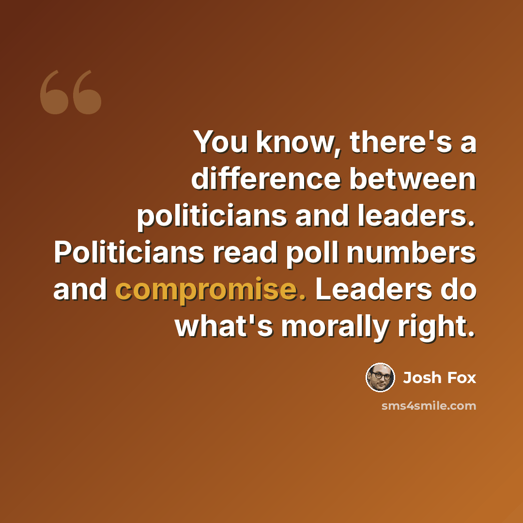 “You know, there's a difference between politicians and leaders. Politicians read poll numbers and compromise. Leaders do what's morally right.” quote by Josh Fox