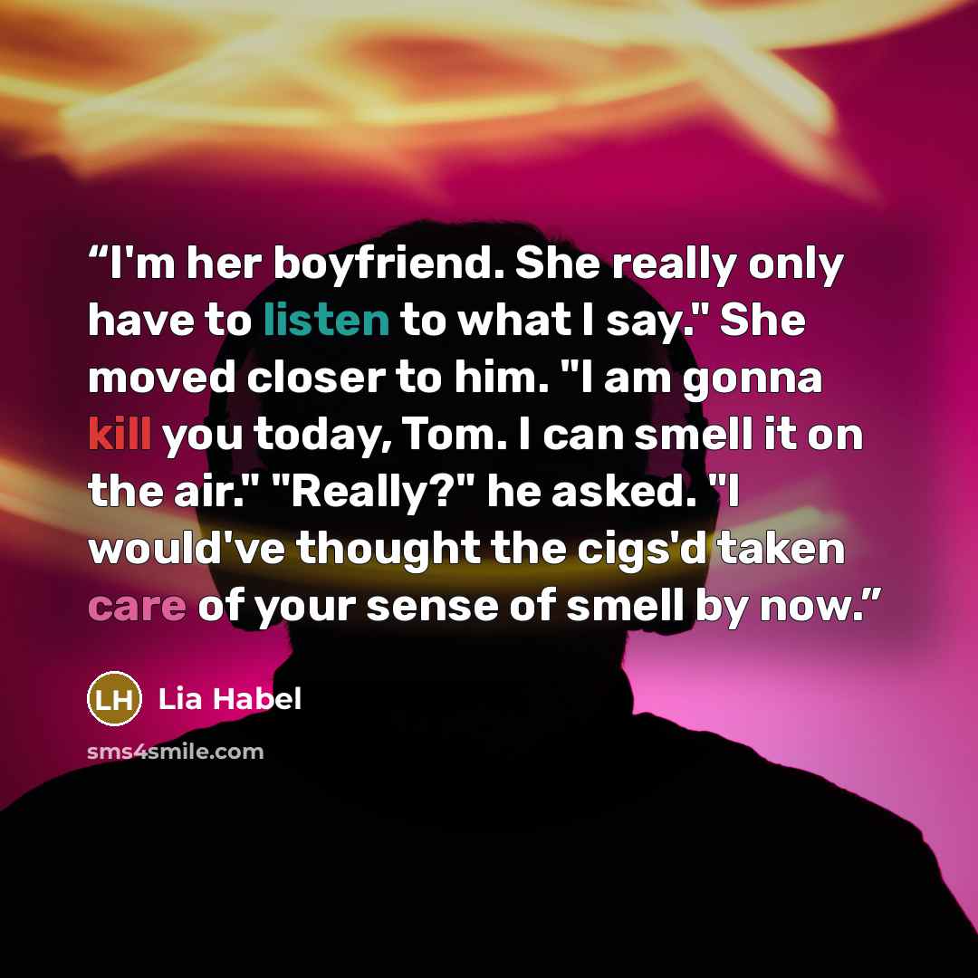 “I'm her boyfriend. She really only have to listen to what I say." She moved closer to him. "I am gonna kill you today, Tom. I can smell it on the air." "Really?" he asked. "I would've thought the cigs'd taken care of your sense of smell by now.” quote by Lia Habel