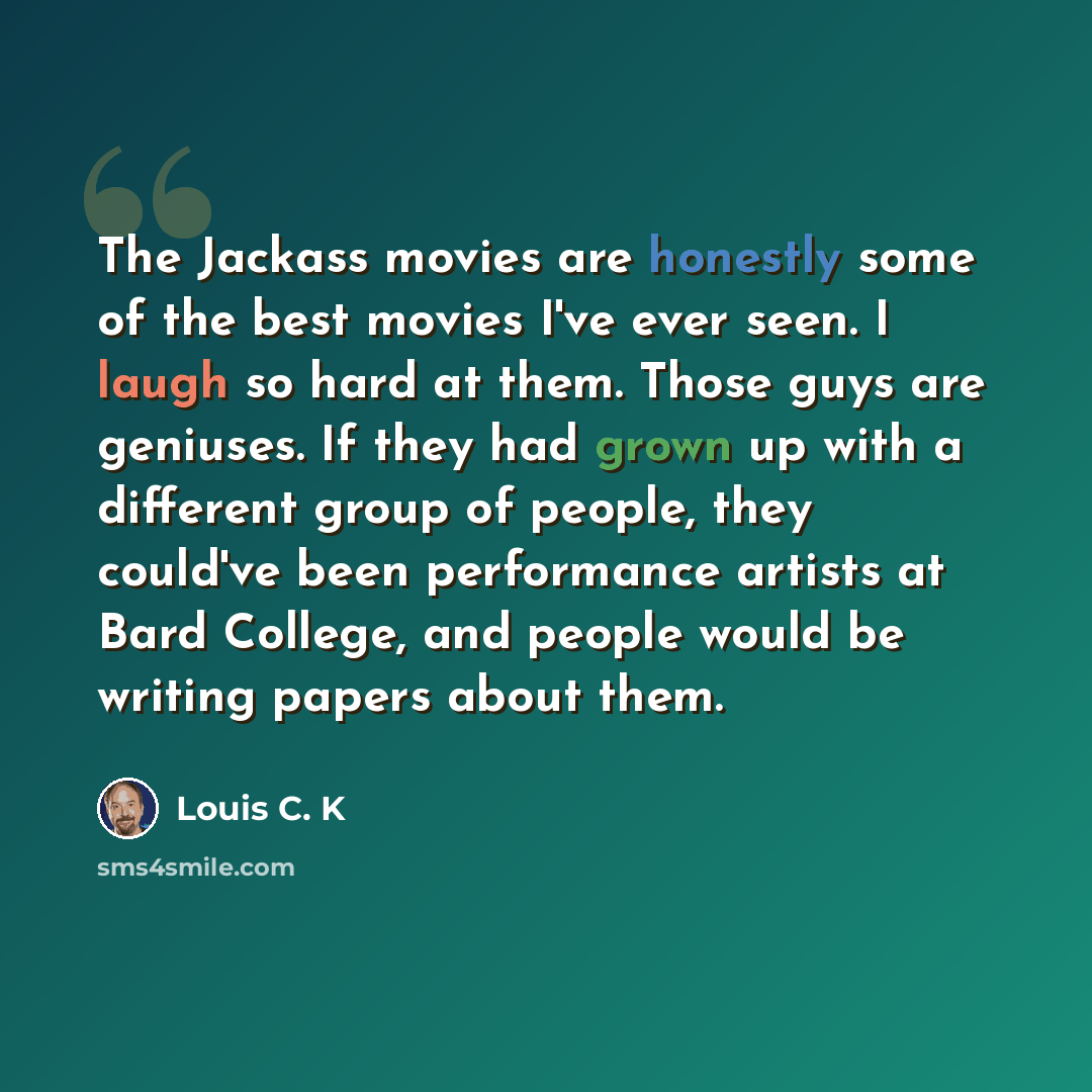 “The Jackass movies are honestly some of the best movies I've ever seen. I laugh so hard at them. Those guys are geniuses. If they had grown up with a different group of people, they could've been performance artists at Bard College, and people would be writing papers about them.” quote by Louis C. K