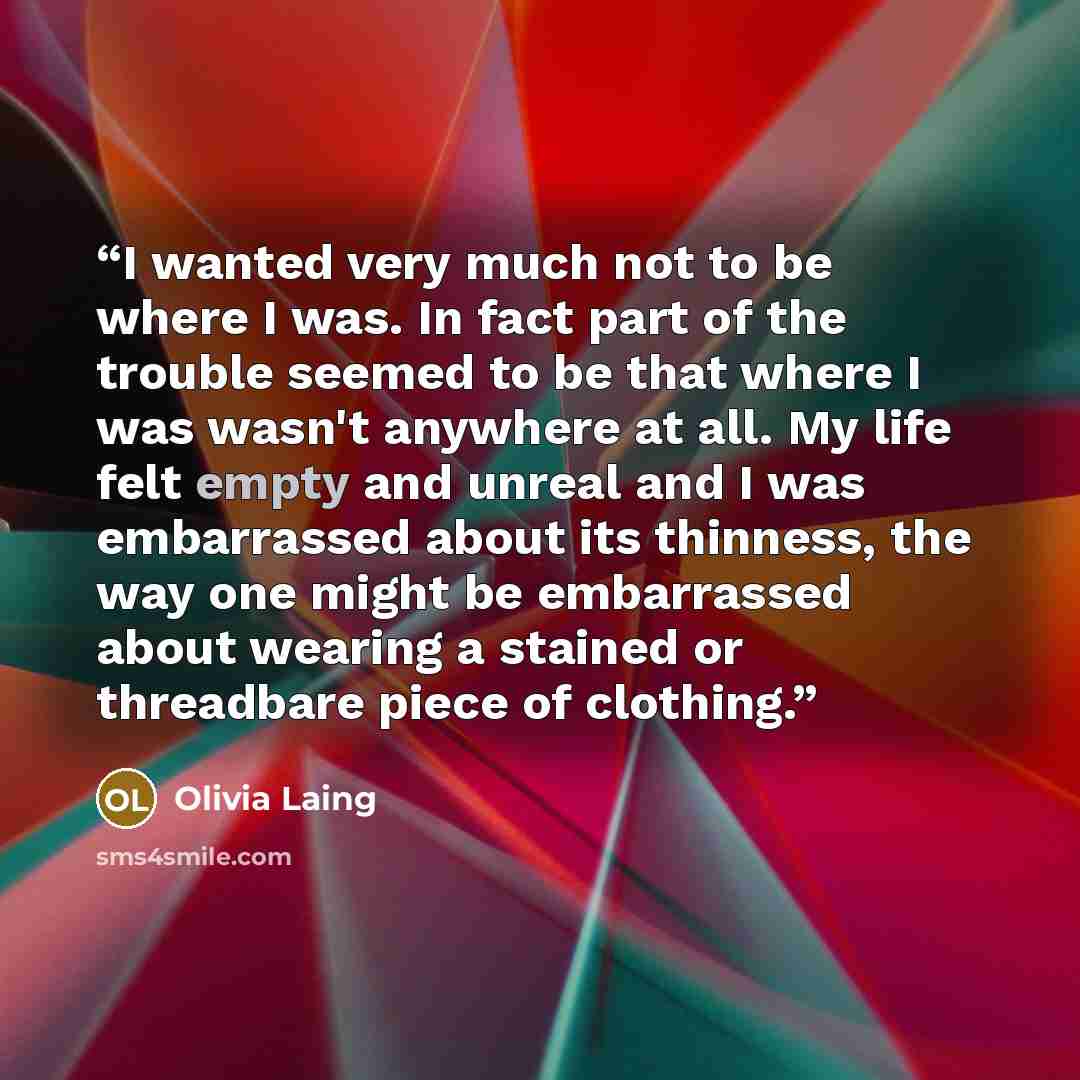 “I wanted very much not to be where I was. In fact part of the trouble seemed to be that where I was wasn't anywhere at all. My life felt empty and unreal and I was embarrassed about its thinness, the way one might be embarrassed about wearing a stained or threadbare piece of clothing.” quote by Olivia Laing