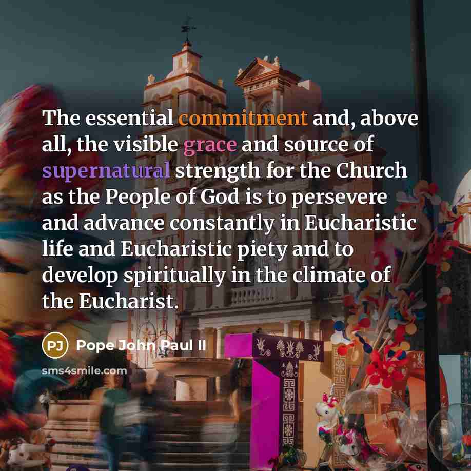 “The essential commitment and, above all, the visible grace and source of supernatural strength for the Church as the People of God is to persevere and advance constantly in Eucharistic life and Eucharistic piety and to develop spiritually in the climate of the Eucharist.” quote by Pope John Paul II