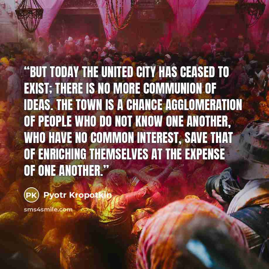“But today the united city has ceased to exist; there is no more communion of ideas. The town is a chance agglomeration of people who do not know one another, who have no common interest, save that of enriching themselves at the expense of one another.” quote by Pyotr Kropotkin