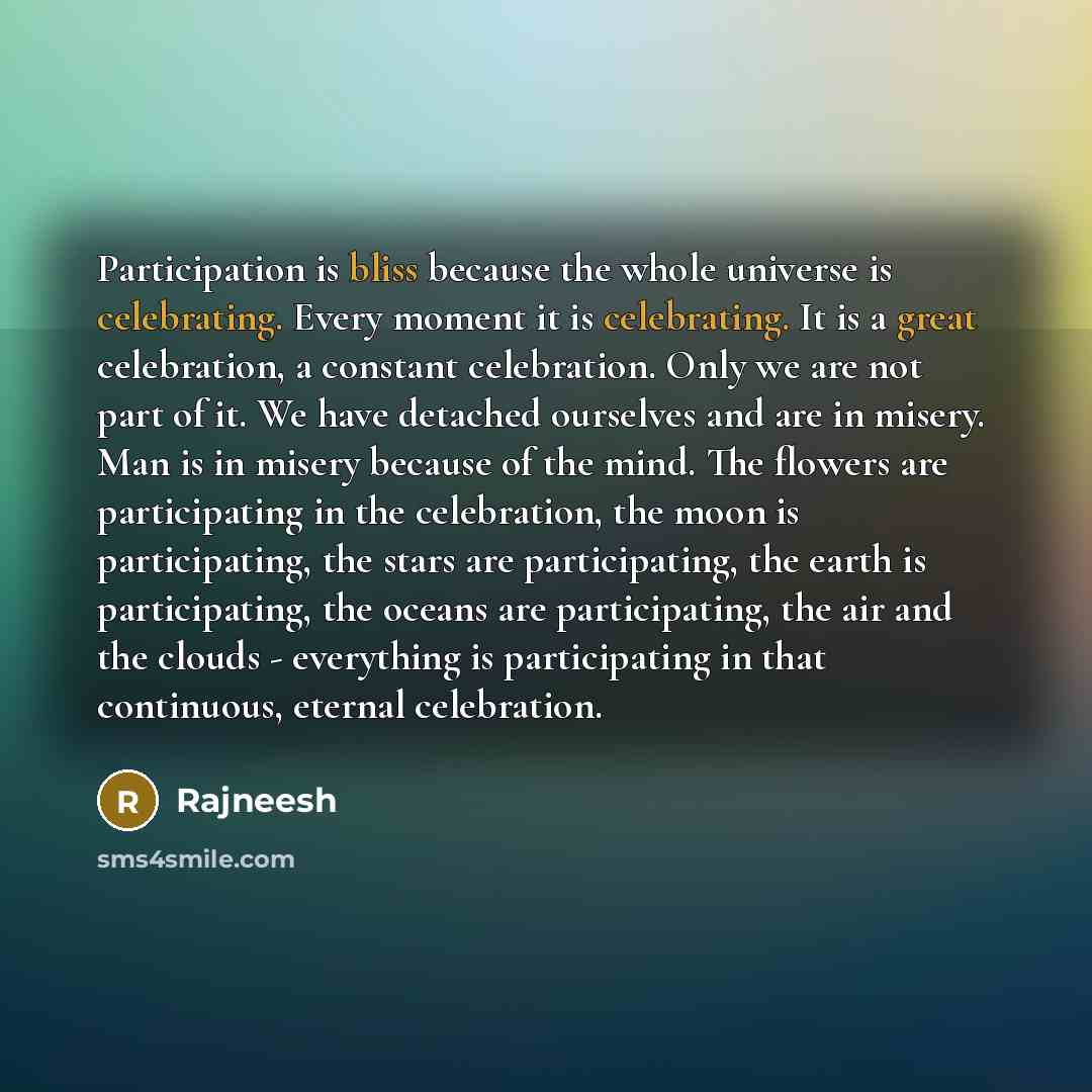 “Participation is bliss because the whole universe is celebrating. Every moment it is celebrating. It is a great celebration, a constant celebration. Only we are not part of it. We have detached ourselves and are in misery. Man is in misery because of the mind. The flowers are participating in the…” quote by Rajneesh