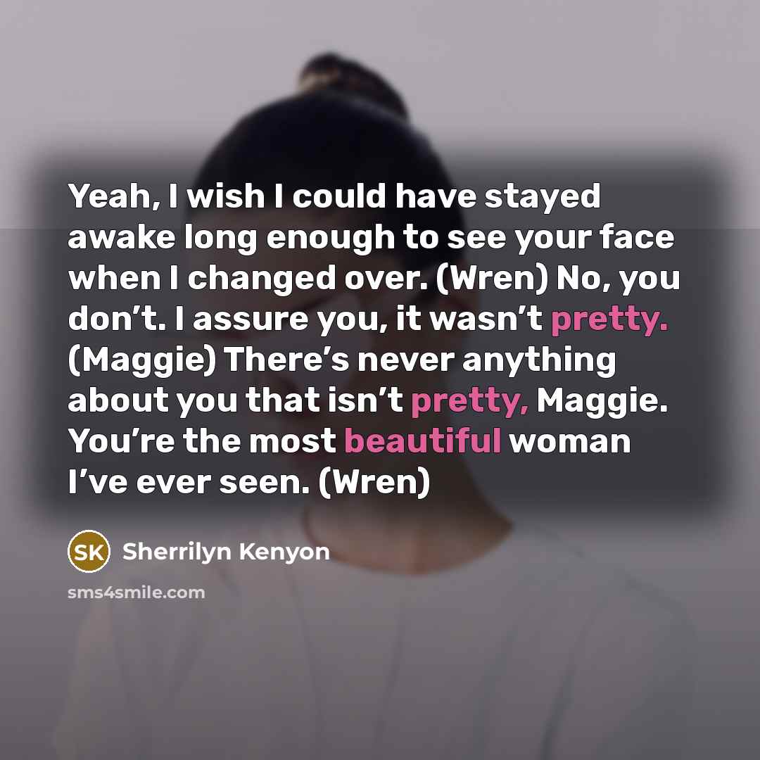 “Yeah, I wish I could have stayed awake long enough to see your face when I changed over. (Wren) No, you don’t. I assure you, it wasn’t pretty. (Maggie) There’s never anything about you that isn’t pretty, Maggie. You’re the most beautiful woman I’ve ever seen. (Wren)” quote by Sherrilyn Kenyon