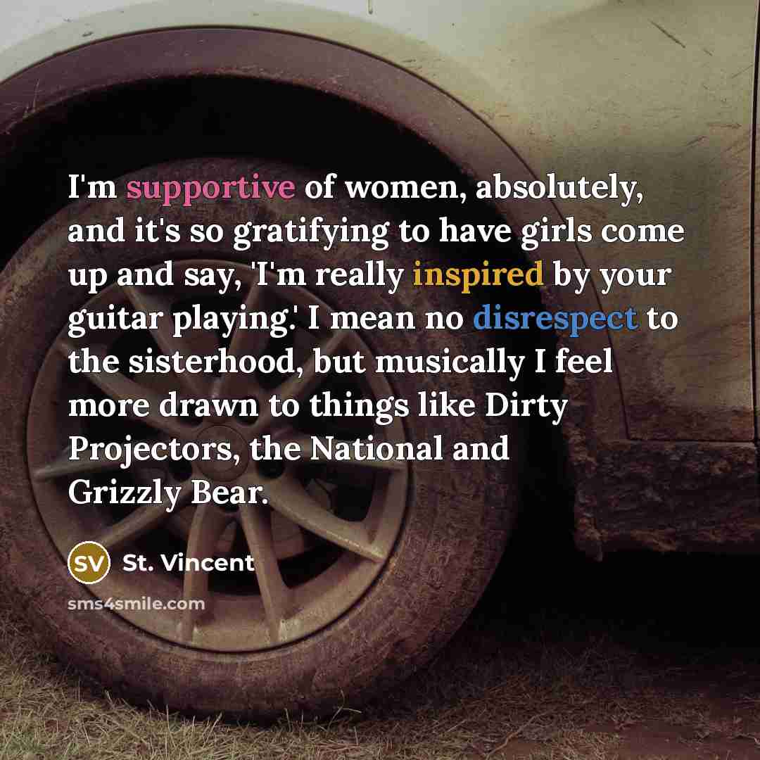 “I'm supportive of women, absolutely, and it's so gratifying to have girls come up and say, 'I'm really inspired by your guitar playing.' I mean no disrespect to the sisterhood, but musically I feel more drawn to things like Dirty Projectors, the National and Grizzly Bear.” quote by St. Vincent