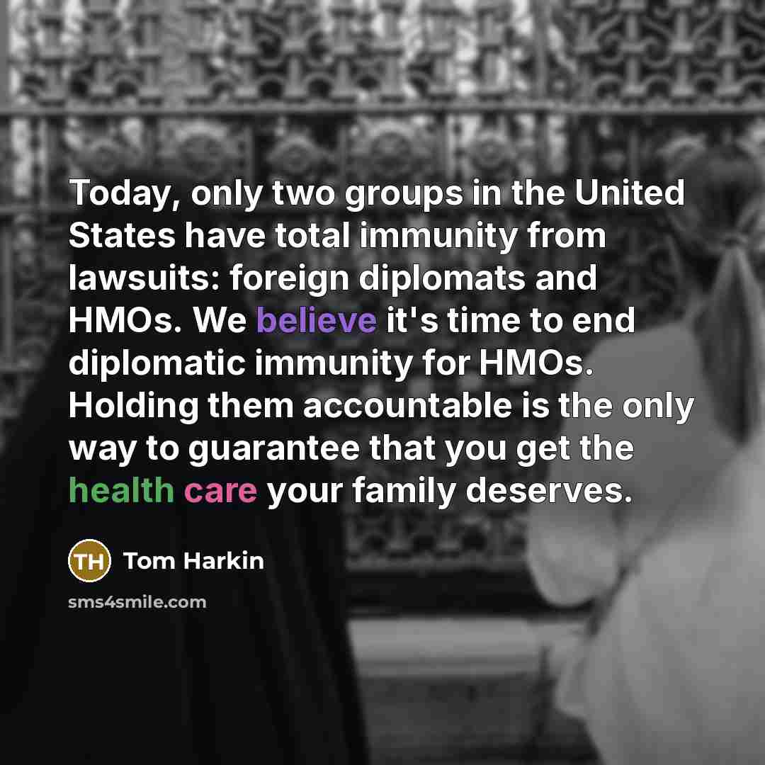 “Today, only two groups in the United States have total immunity from lawsuits: foreign diplomats and HMOs. We believe it's time to end diplomatic immunity for HMOs. Holding them accountable is the only way to guarantee that you get the health care your family deserves.” quote by Tom Harkin