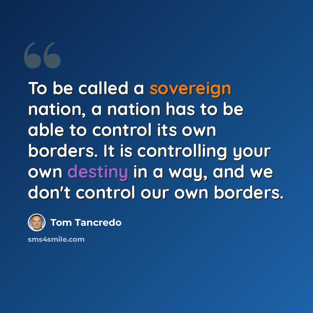 “To be called a sovereign nation, a nation has to be able to control its own borders. It is controlling your own destiny in a way, and we don't control our own borders.” quote by Tom Tancredo