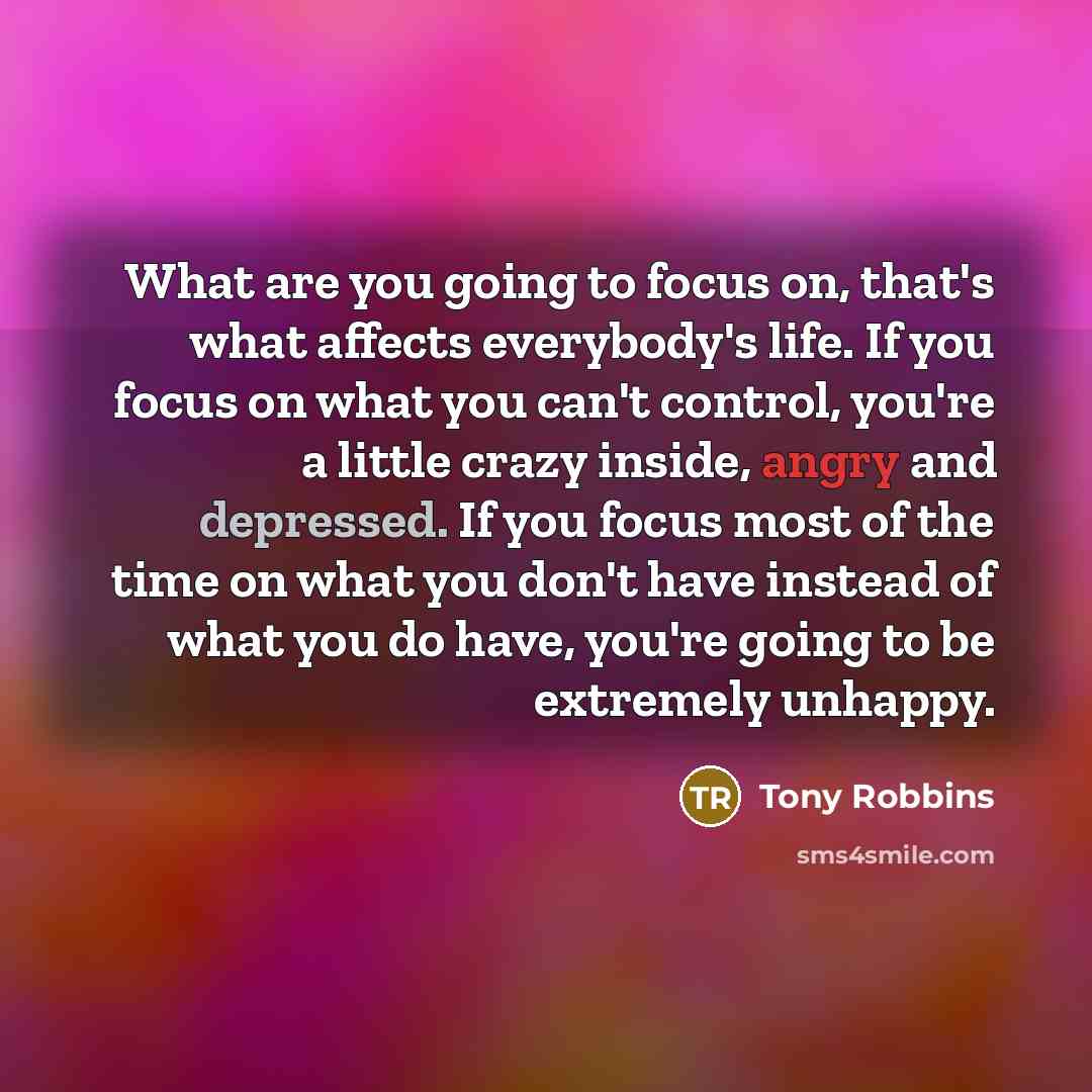 “What are you going to focus on, that's what affects everybody's life. If you focus on what you can't control, you're a little crazy inside, angry and depressed. If you focus most of the time on what you don't have instead of what you do have, you're going to be extremely unhappy.” quote by Tony Robbins