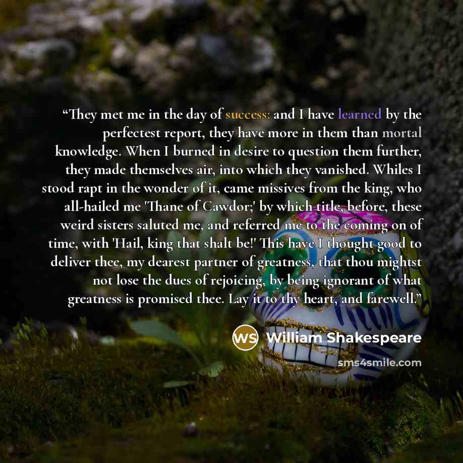 “They met me in the day of success: and I have learned by the perfectest report, they have more in them than mortal knowledge. When I burned in desire to question them further, they made themselves air, into which they vanished. Whiles I stood rapt in the wonder of it, came missives from the king…” quote by William Shakespeare