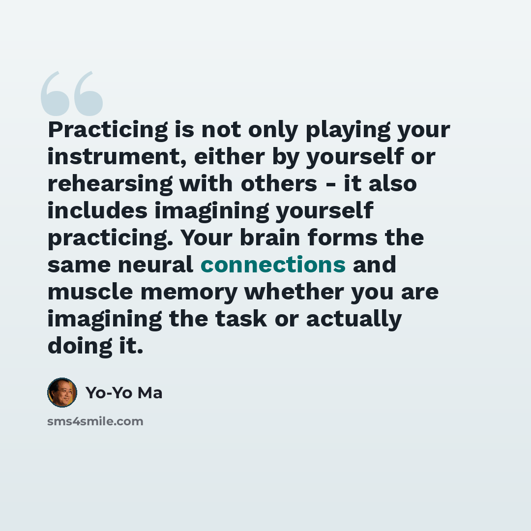 “Practicing is not only playing your instrument, either by yourself or rehearsing with others - it also includes imagining yourself practicing. Your brain forms the same neural connections and muscle memory whether you are imagining the task or actually doing it.” quote by Yo-Yo Ma