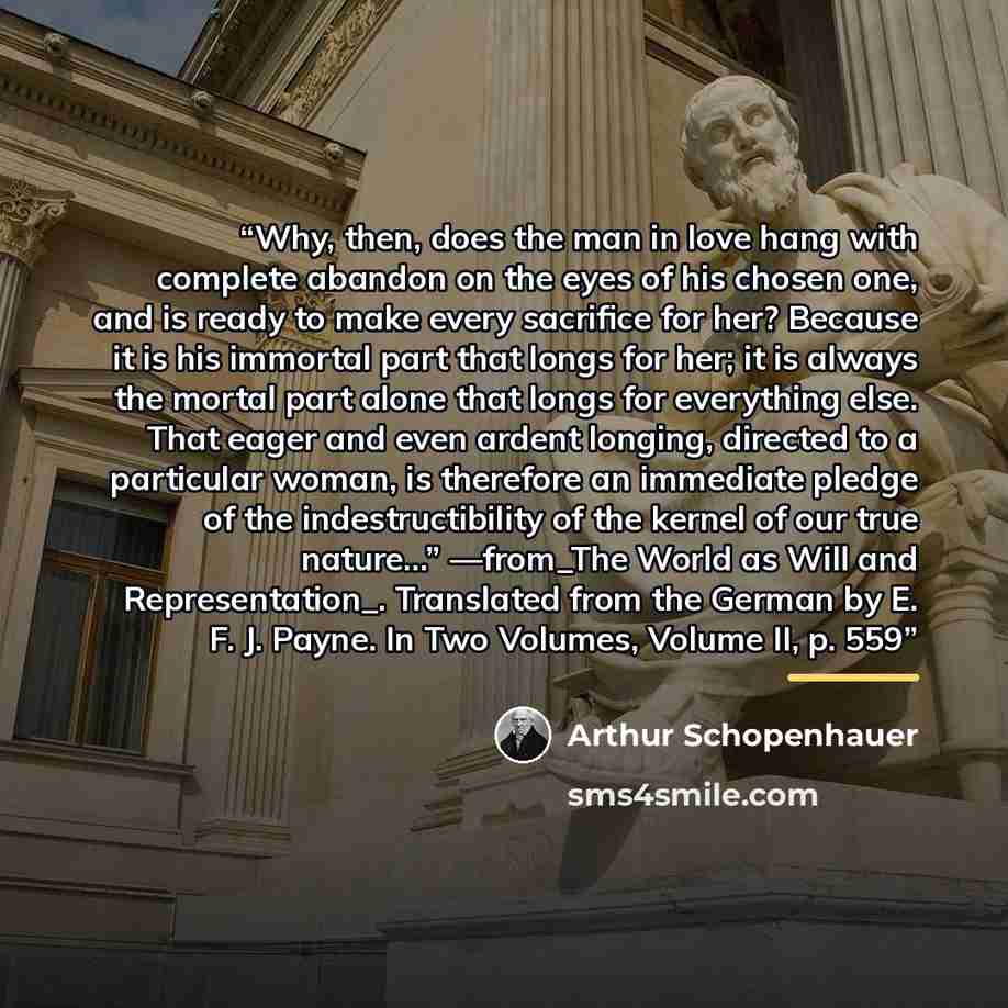 “Why, then, does the man in love hang with complete abandon on the eyes of his chosen one, and is ready to make every sacrifice for her? Because it is his immortal part that longs for her; it is always the mortal part alone that longs for everything else. That eager and even ardent longing…” quote by Arthur Schopenhauer