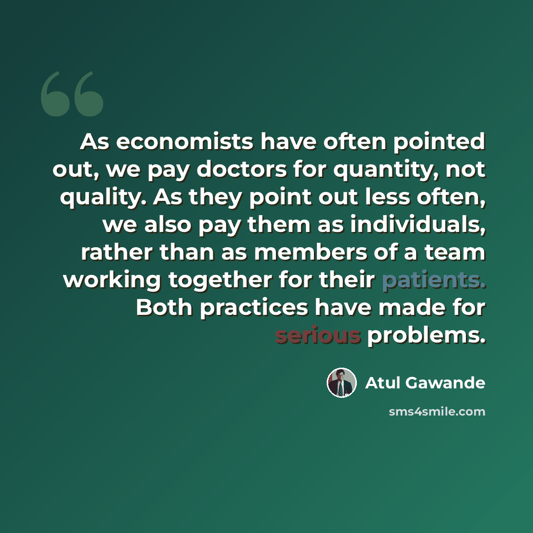 “As economists have often pointed out, we pay doctors for quantity, not quality. As they point out less often, we also pay them as individuals, rather than as members of a team working together for their patients. Both practices have made for serious problems.” quote by Atul Gawande