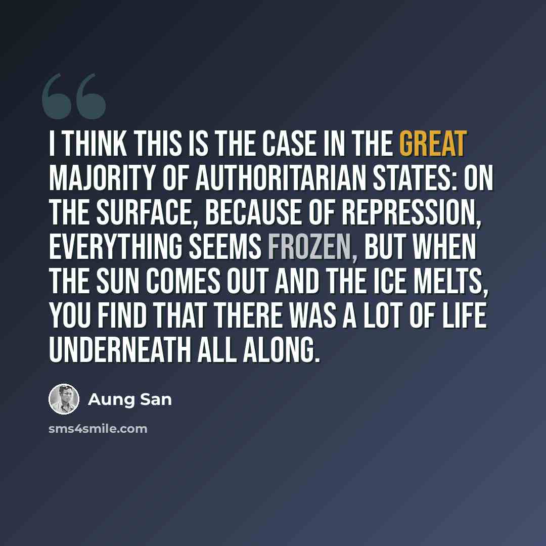 “I think this is the case in the great majority of authoritarian states: on the surface, because of repression, everything seems frozen, but when the sun comes out and the ice melts, you find that there was a lot of life underneath all along.” quote by Aung San