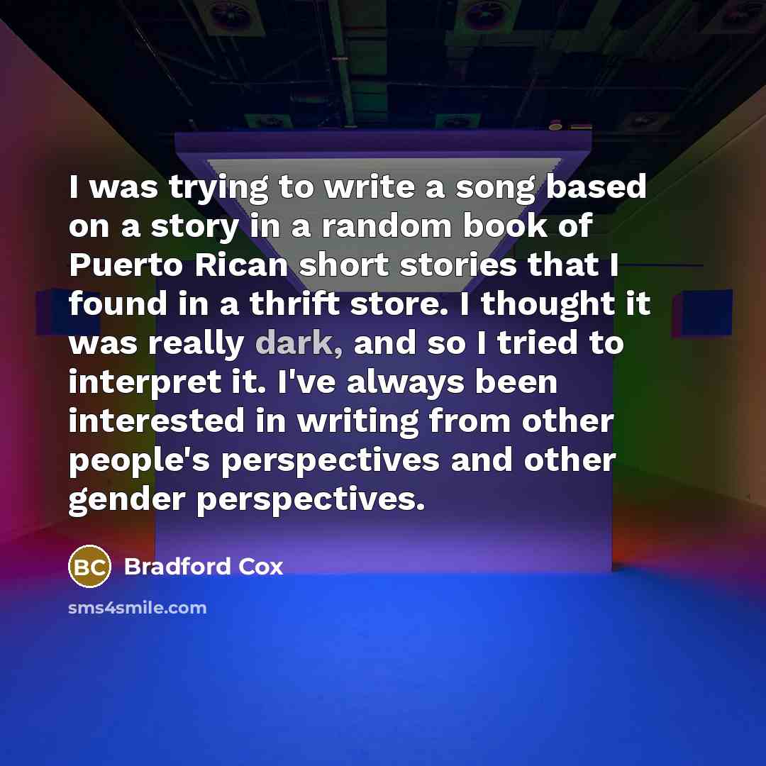 “I was trying to write a song based on a story in a random book of Puerto Rican short stories that I found in a thrift store. I thought it was really dark, and so I tried to interpret it. I've always been interested in writing from other people's perspectives and other gender perspectives.” quote by Bradford Cox